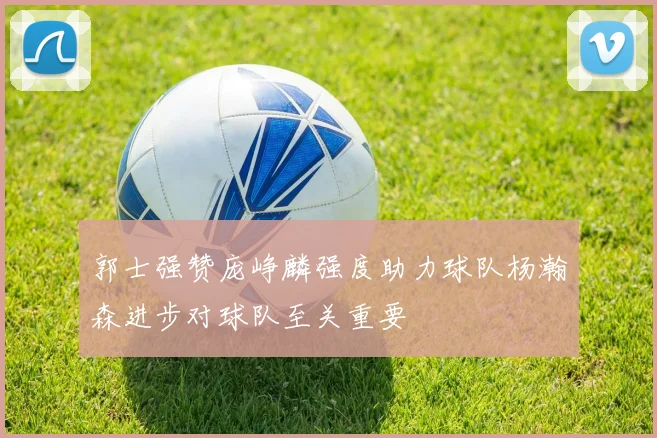 郭士强赞庞峥麟强度助力球队杨瀚森进步对球队至关重要