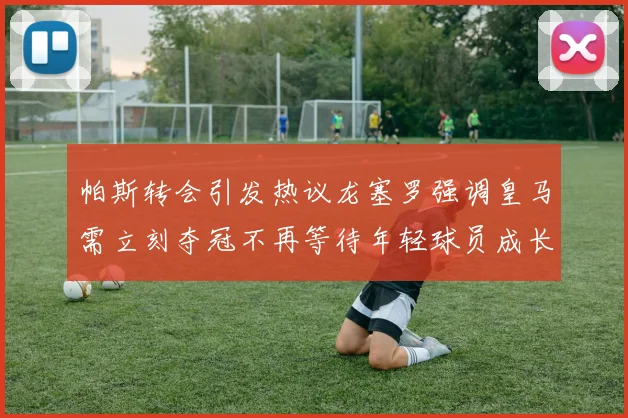 帕斯转会引发热议龙塞罗强调皇马需立刻夺冠不再等待年轻球员成长