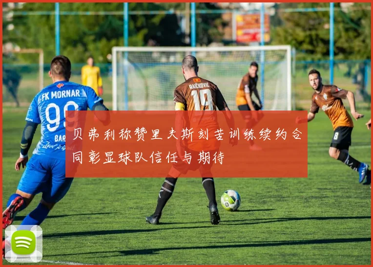 贝弗利称赞里夫斯刻苦训练续约合同彰显球队信任与期待