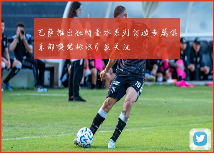 巴萨推出独特香水系列打造专属俱乐部嗅觉标识引发关注