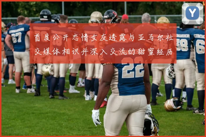 首度公开恋情女友透露与亚马尔社交媒体相识并深入交流的甜蜜经历
