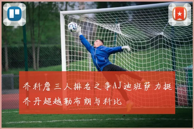 乔科詹三人排名之争AJ迪班萨力挺乔丹超越勒布朗与科比