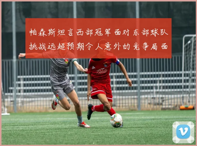 帕森斯坦言西部冠军面对东部球队挑战远超预期令人意外的竞争局面