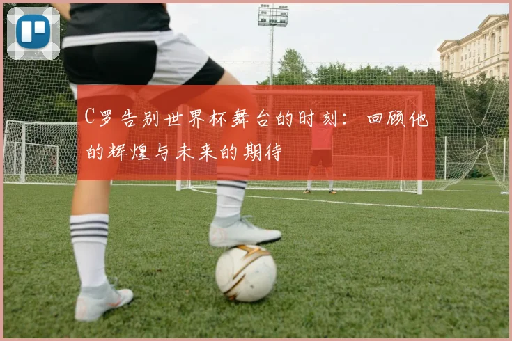 C罗告别世界杯舞台的时刻：回顾他的辉煌与未来的期待