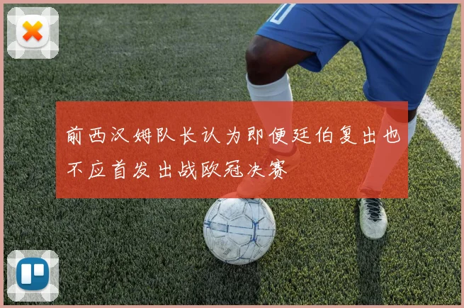 前西汉姆队长认为即便廷伯复出也不应首发出战欧冠决赛