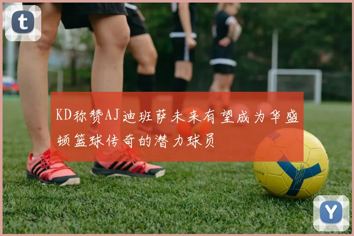 KD称赞AJ迪班萨未来有望成为华盛顿篮球传奇的潜力球员