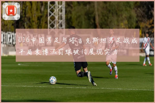 U16中国男足与塔吉克斯坦男足战成平局袁博涵罚球破门展现实力